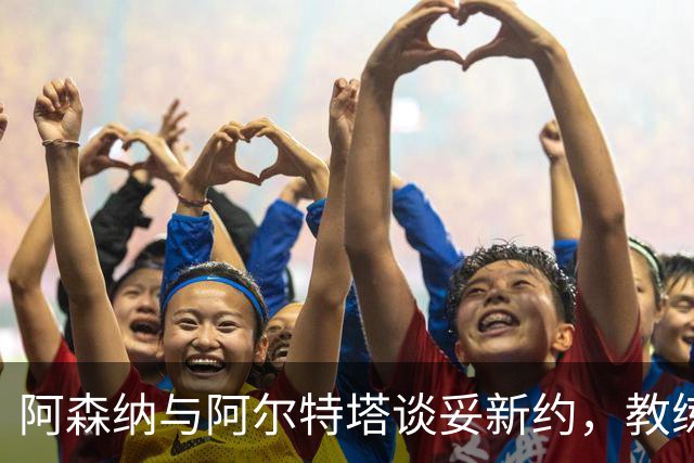 阿森纳与阿尔特塔谈妥新约，教练组也在续约